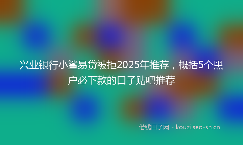 兴业银行小鲨易贷被拒2025年推荐，概括5个黑户必下款的口子贴吧推荐