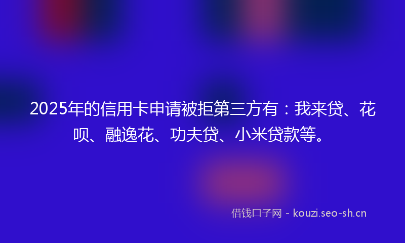 2025年的信用卡申请被拒第三方有：我来贷、花呗、融逸花、功夫贷、小米贷款等。