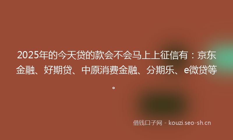 2025年的今天贷的款会不会马上上征信有：京东金融、好期贷、中原消费金融、分期乐、e微贷等。