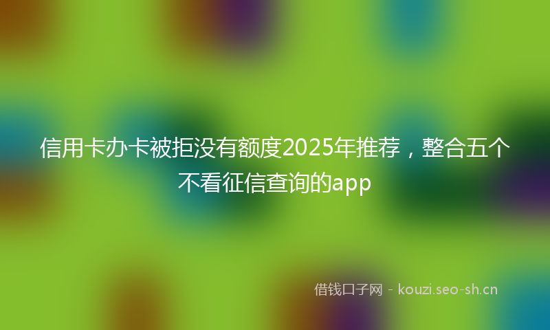 信用卡办卡被拒没有额度2025年推荐,整合五个不看征信查询的app