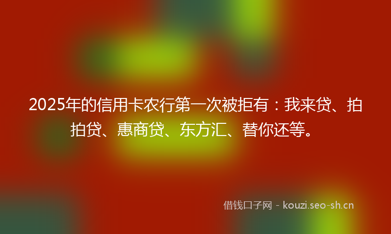 2025年的信用卡农行第一次被拒有：我来贷、拍拍贷、惠商贷、东方汇、替你还等。