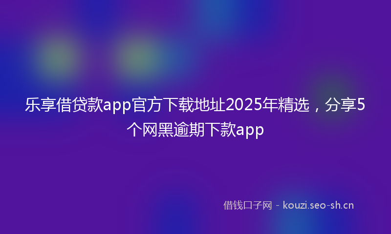 乐享借贷款app官方下载地址2025年精选，分享5个网黑逾期下款app