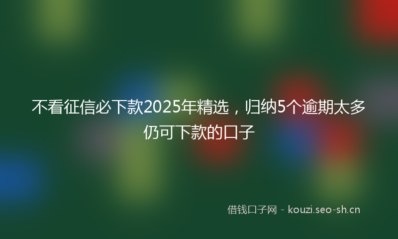 不看征信必下款2025年精选，归纳5个逾期太多仍可下款的口子