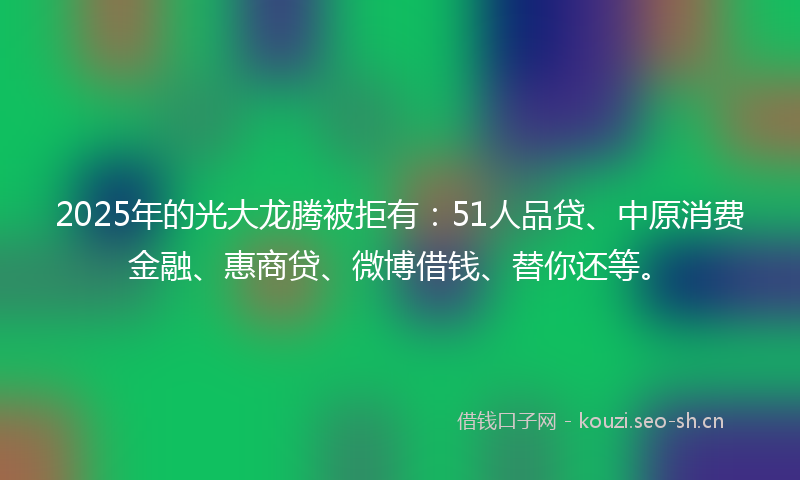 2025年的光大龙腾被拒有：51人品贷、中原消费金融、惠商贷、微博借钱、替你还等。