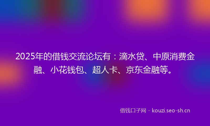 2025年的借钱交流论坛有:滴水贷、中原消费金融、小花钱包、超人卡、京东金融等。