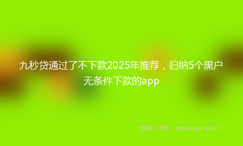 九秒贷通过了不下款2025年推荐，归纳5个黑户无条件下款的app