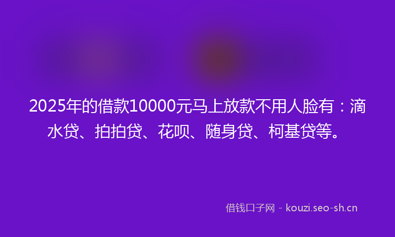 2025年的借款10000元马上放款不用人脸有：滴水贷、拍拍贷、花呗、随身贷、柯基贷等。