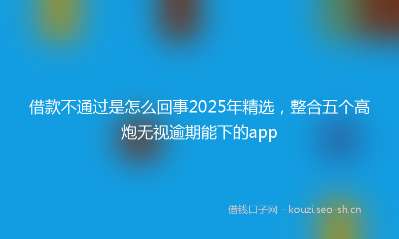 借款不通过是怎么回事2025年精选，整合五个高炮无视逾期能下的app