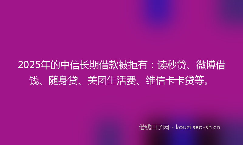 2025年的中信长期借款被拒有：读秒贷、微博借钱、随身贷、美团生活费、维信卡卡贷等。