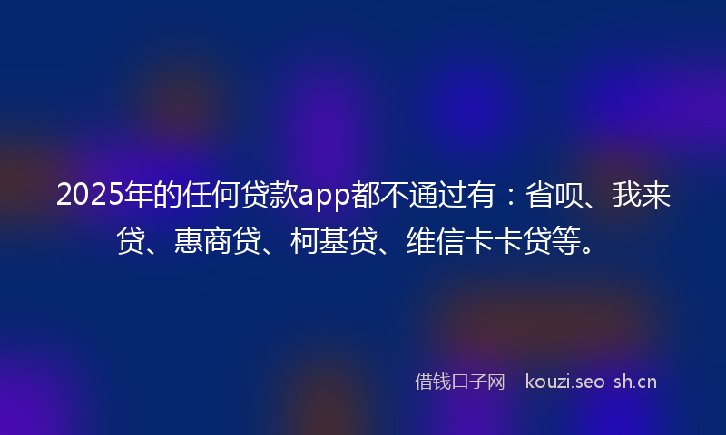 2025年的任何贷款app都不通过有:省呗、我来贷、惠商贷、柯基贷、维信卡卡贷等。