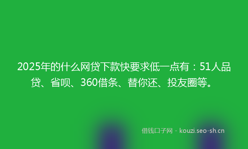 2025年的什么网贷下款快要求低一点有：51人品贷、省呗、360借条、替你还、投友圈等。