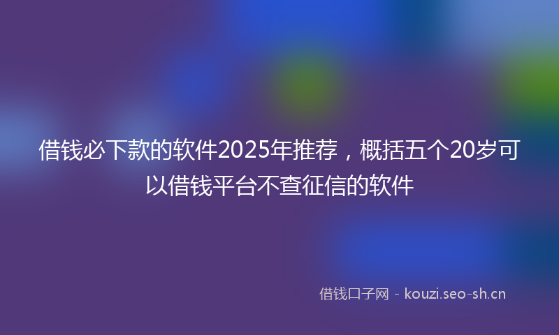 借钱必下款的软件2025年推荐,概括五个20岁可以借钱平台不查征信的软件