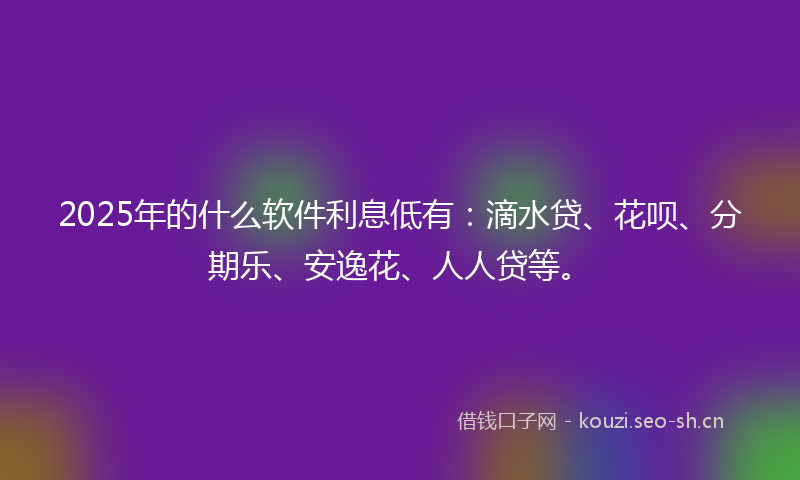 2025年的什么软件利息低有：滴水贷、花呗、分期乐、安逸花、人人贷等。