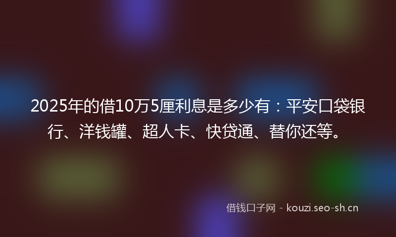 2025年的借10万5厘利息是多少有：平安口袋银行、洋钱罐、超人卡、快贷通、替你还等。