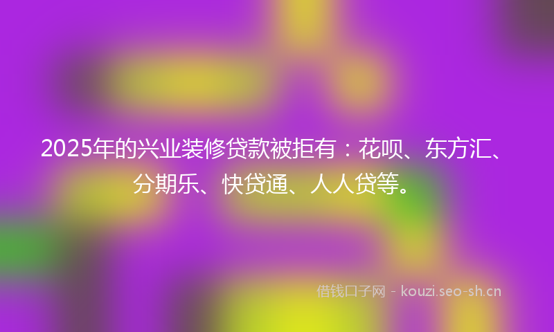 2025年的兴业装修贷款被拒有:花呗、东方汇、分期乐、快贷通、人人贷等。