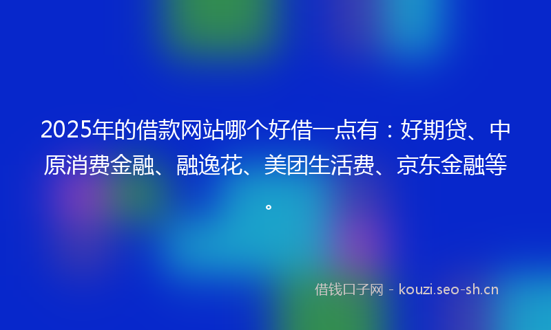 2025年的借款网站哪个好借一点有：好期贷、中原消费金融、融逸花、美团生活费、京东金融等。