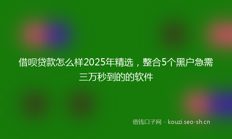 借呗贷款怎么样2025年精选，整合5个黑户急需三万秒到的的软件