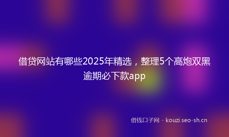 借贷网站有哪些2025年精选，整理5个高炮双黑逾期必下款app