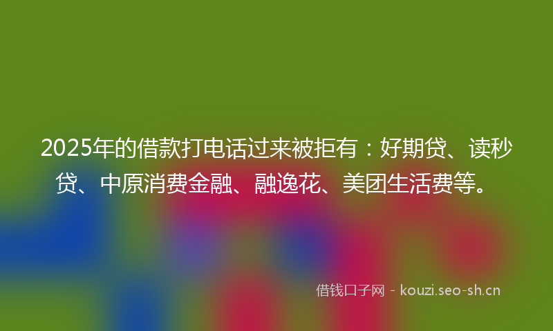 2025年的借款打电话过来被拒有：好期贷、读秒贷、中原消费金融、融逸花、美团生活费等。