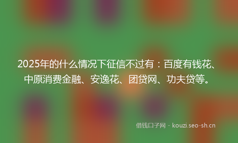 2025年的什么情况下征信不过有：百度有钱花、中原消费金融、安逸花、团贷网、功夫贷等。
