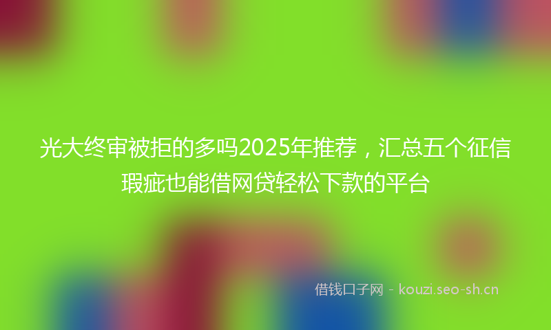 光大终审被拒的多吗2025年推荐，汇总五个征信瑕疵也能借网贷轻松下款的平台