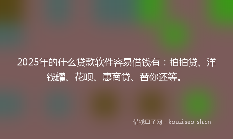 2025年的什么贷款软件容易借钱有：拍拍贷、洋钱罐、花呗、惠商贷、替你还等。