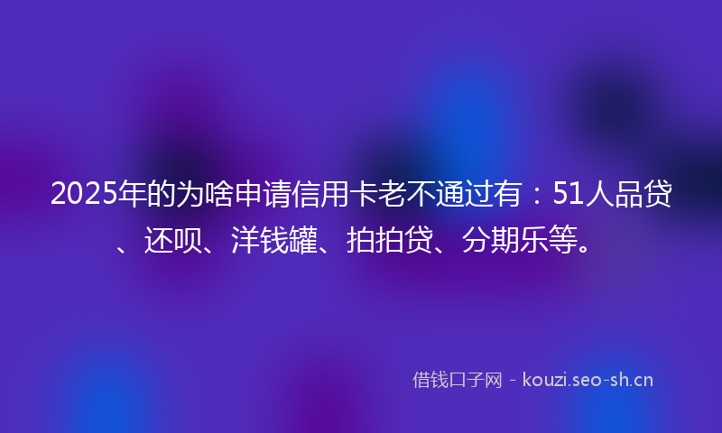 2025年的为啥申请信用卡老不通过有：51人品贷、还呗、洋钱罐、拍拍贷、分期乐等。