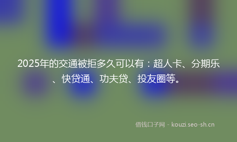 2025年的交通被拒多久可以有：超人卡、分期乐、快贷通、功夫贷、投友圈等。