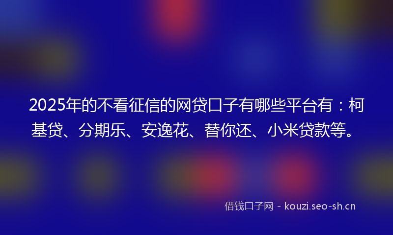 2025年的不看征信的网贷口子有哪些平台有：柯基贷、分期乐、安逸花、替你还、小米贷款等。