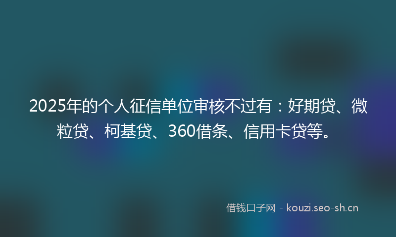 2025年的个人征信单位审核不过有：好期贷、微粒贷、柯基贷、360借条、信用卡贷等。