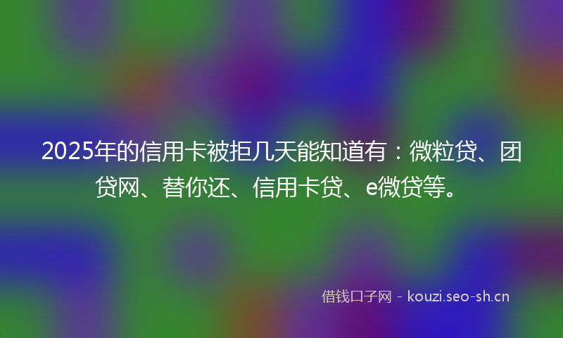 2025年的信用卡被拒几天能知道有：微粒贷、团贷网、替你还、信用卡贷、e微贷等。