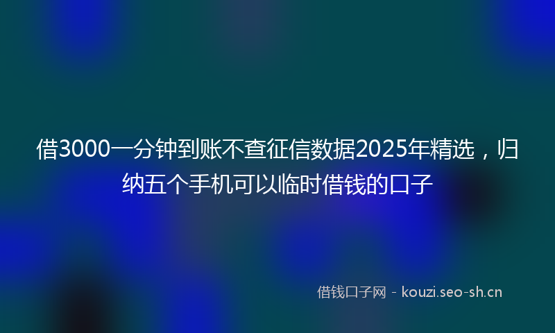 借3000一分钟到账不查征信数据2025年精选，归纳五个手机可以临时借钱的口子