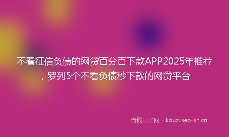 不看征信负债的网贷百分百下款APP2025年推荐,罗列5个不看负债秒下款的网贷平台
