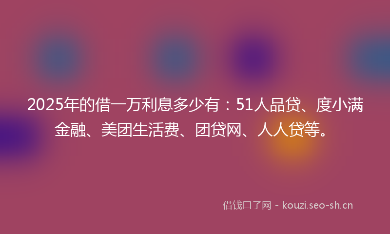 2025年的借一万利息多少有：51人品贷、度小满金融、美团生活费、团贷网、人人贷等。