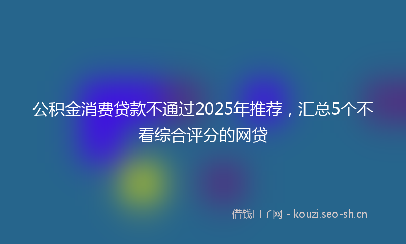公积金消费贷款不通过2025年推荐,汇总5个不看综合评分的网贷