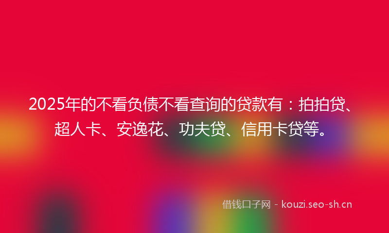2025年的不看负债不看查询的贷款有：拍拍贷、超人卡、安逸花、功夫贷、信用卡贷等。