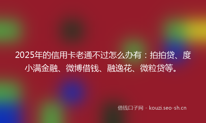 2025年的信用卡老通不过怎么办有：拍拍贷、度小满金融、微博借钱、融逸花、微粒贷等。