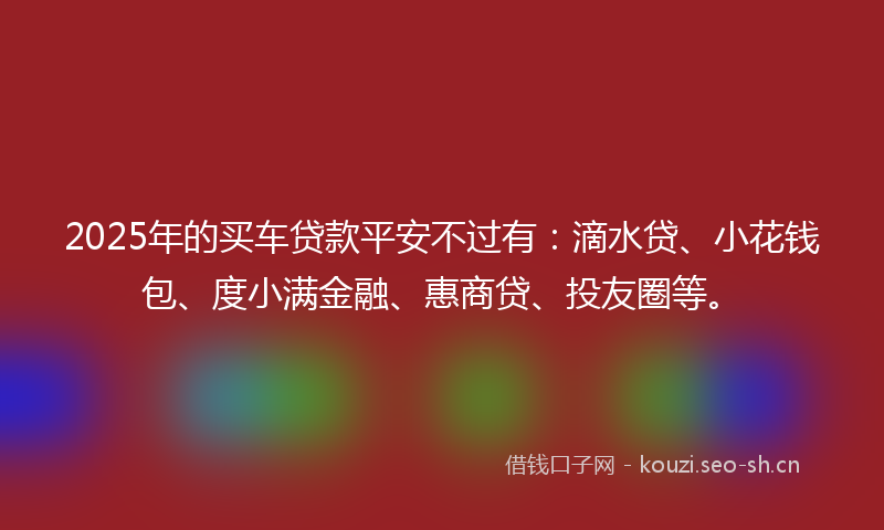 2025年的买车贷款平安不过有：滴水贷、小花钱包、度小满金融、惠商贷、投友圈等。