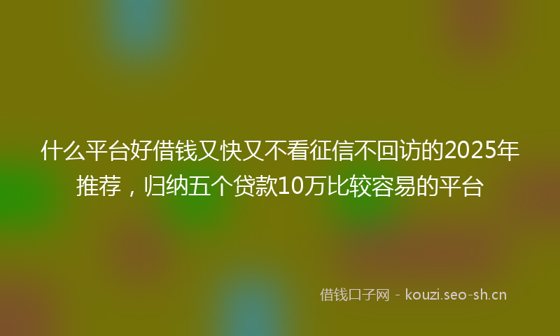 什么平台好借钱又快又不看征信不回访的2025年推荐，归纳五个贷款10万比较容易的平台