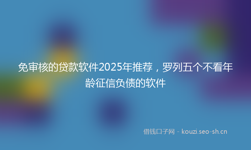 免审核的贷款软件2025年推荐，罗列五个不看年龄征信负债的软件