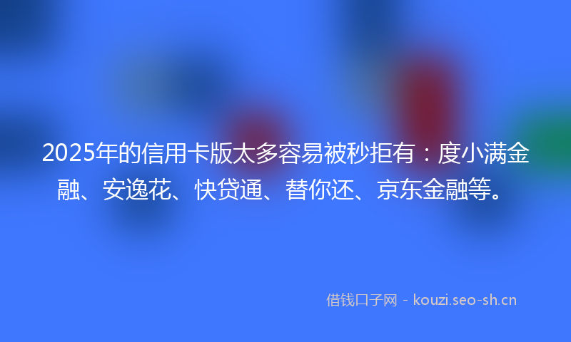 2025年的信用卡版太多容易被秒拒有：度小满金融、安逸花、快贷通、替你还、京东金融等。