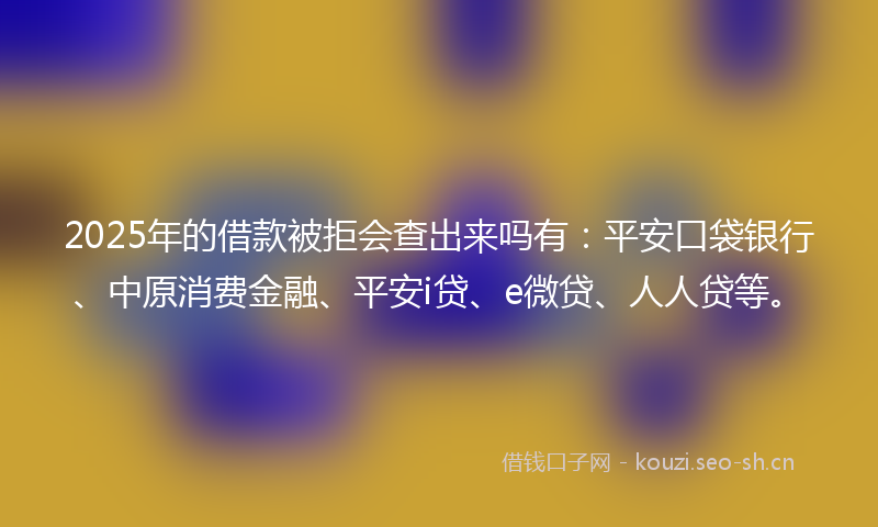 2025年的借款被拒会查出来吗有：平安口袋银行、中原消费金融、平安i贷、e微贷、人人贷等。