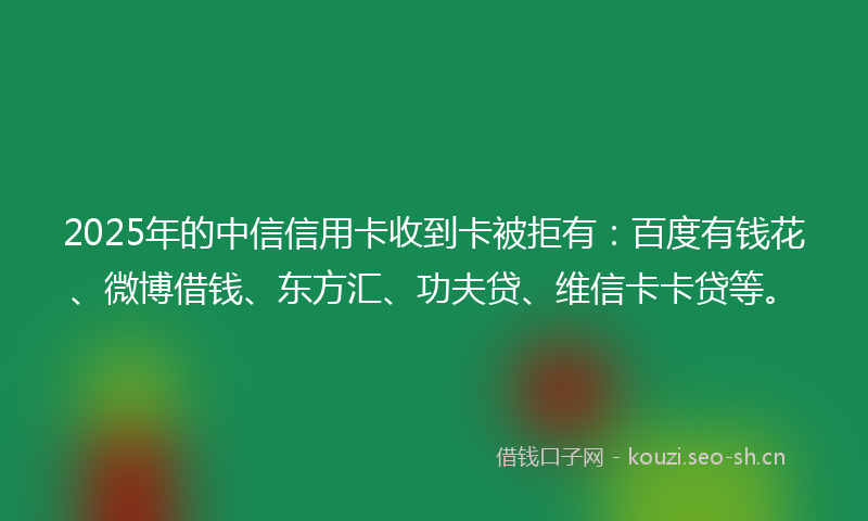 2025年的中信信用卡收到卡被拒有:百度有钱花、微博借钱、东方汇、功夫贷、维信卡卡贷等。