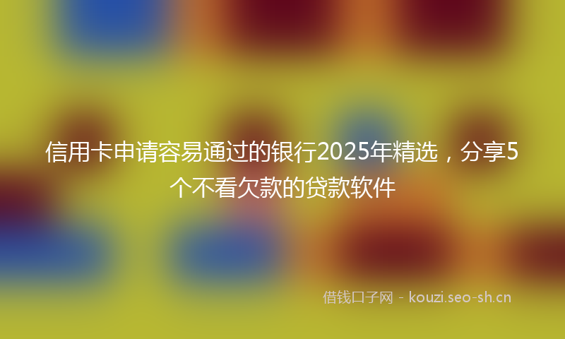 信用卡申请容易通过的银行2025年精选,分享5个不看欠款的贷款软件