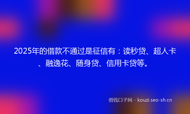 2025年的借款不通过是征信有:读秒贷、超人卡、融逸花、随身贷、信用卡贷等。