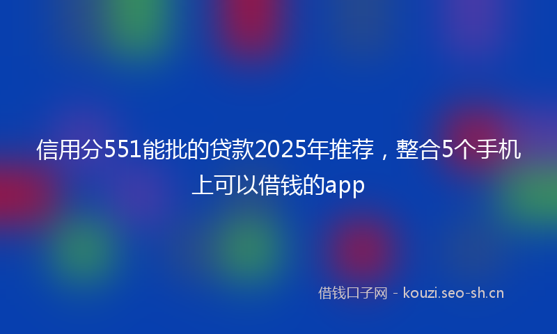 信用分551能批的贷款2025年推荐，整合5个手机上可以借钱的app