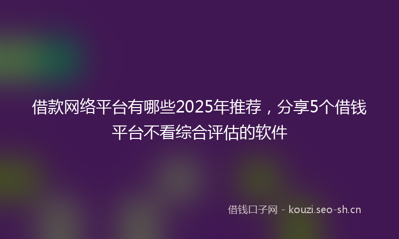 借款网络平台有哪些2025年推荐，分享5个借钱平台不看综合评估的软件