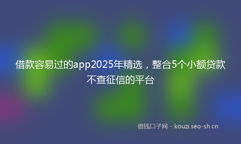 借款容易过的app2025年精选，整合5个小额贷款不查征信的平台
