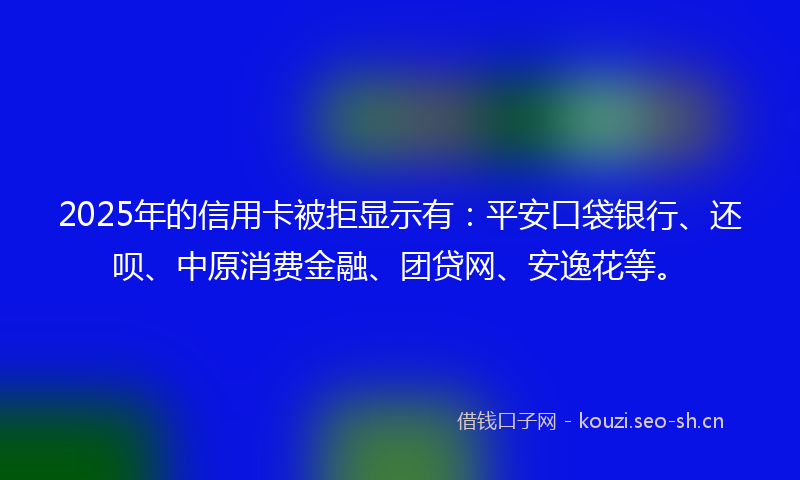 2025年的信用卡被拒显示有：平安口袋银行、还呗、中原消费金融、团贷网、安逸花等。