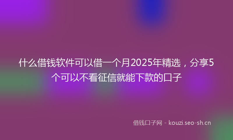 什么借钱软件可以借一个月2025年精选，分享5个可以不看征信就能下款的口子